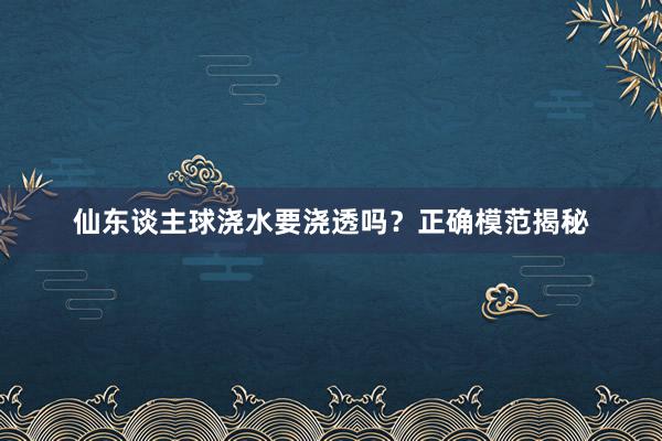 仙东谈主球浇水要浇透吗?正确模范揭秘